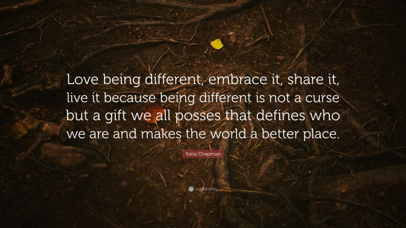 Katie Chapman Quote: “Love being different, embrace it, share it, live it because being different is not a curse but a gift we all posses that defines who we are and makes the world a better place.”