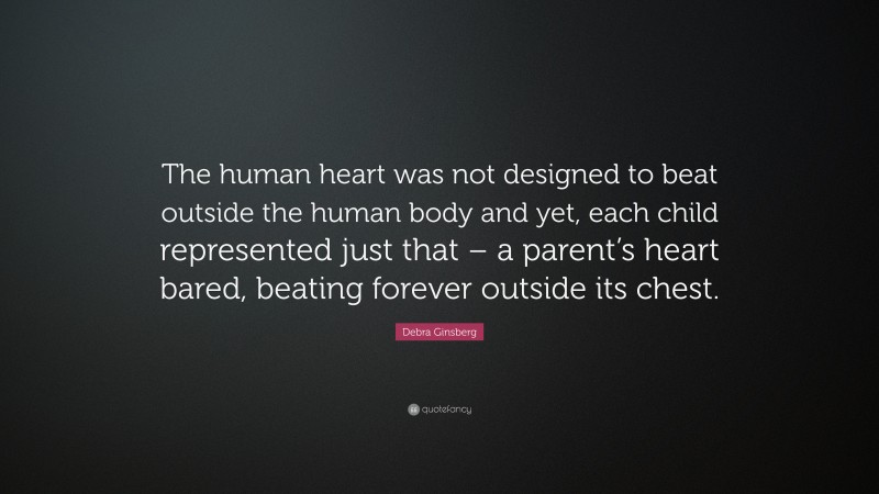 Debra Ginsberg Quote: “The human heart was not designed to beat outside the human body and yet, each child represented just that – a parent’s heart bared, beating forever outside its chest.”