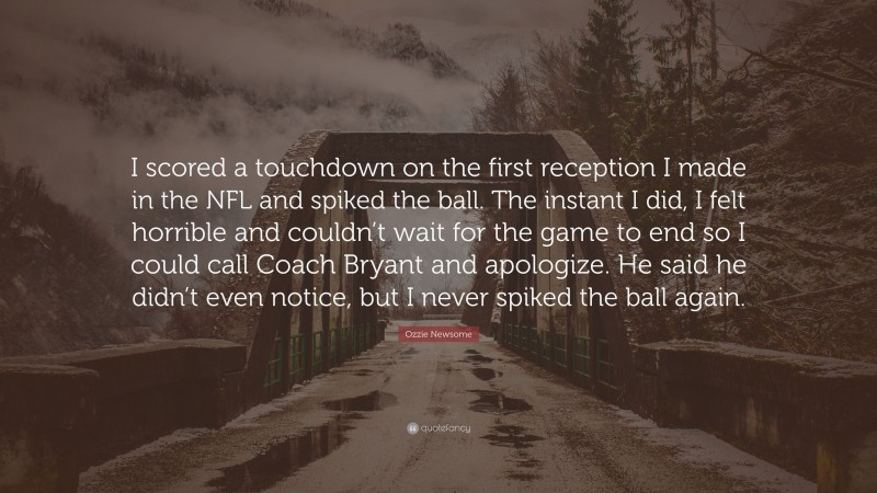 Ozzie Newsome Quote: “I scored a touchdown on the first reception I made in the NFL and spiked the ball. The instant I did, I felt horrible and couldn’t wait for the game to end so I could call Coach Bryant and apologize. He said he didn’t even notice, but I never spiked the ball again.”