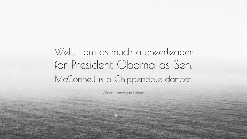 Alison Lundergan Grimes Quote: “Well, I am as much a cheerleader for President Obama as Sen. McConnell is a Chippendale dancer.”