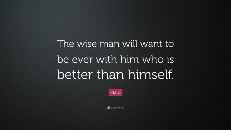 Plato Quote: “The wise man will want to be ever with him who is better than himself.”