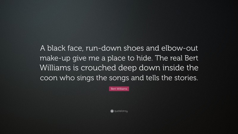 Bert Williams Quote: “A black face, run-down shoes and elbow-out make-up give me a place to hide. The real Bert Williams is crouched deep down inside the coon who sings the songs and tells the stories.”
