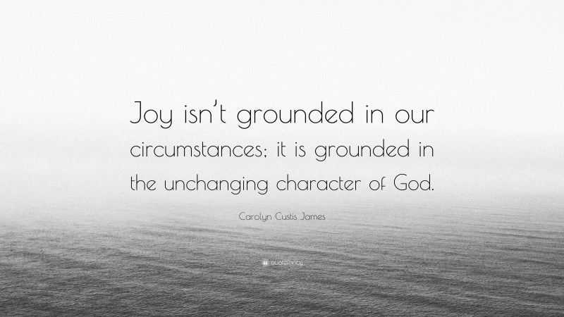 Carolyn Custis James Quote: “Joy isn’t grounded in our circumstances; it is grounded in the unchanging character of God.”
