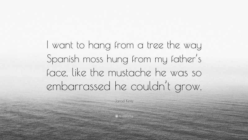 Jarod Kintz Quote: “I want to hang from a tree the way Spanish moss hung from my father’s face, like the mustache he was so embarrassed he couldn’t grow.”
