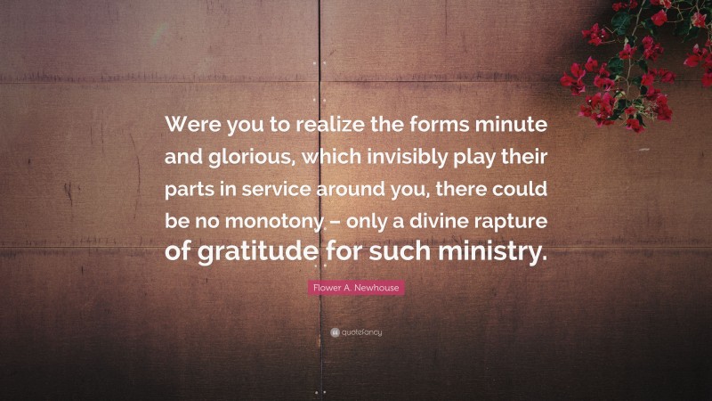 Flower A. Newhouse Quote: “Were you to realize the forms minute and glorious, which invisibly play their parts in service around you, there could be no monotony – only a divine rapture of gratitude for such ministry.”