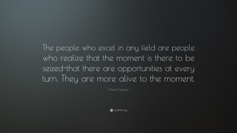 Charles Faulkner Quote: “The people who excel in any field are people who realize that the moment is there to be seized-that there are opportunities at every turn. They are more alive to the moment.”