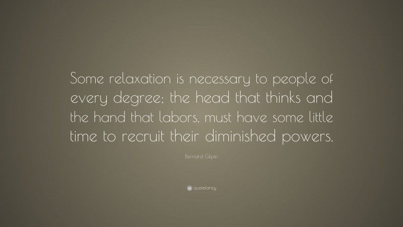 Bernard Gilpin Quote: “Some relaxation is necessary to people of every degree; the head that thinks and the hand that labors, must have some little time to recruit their diminished powers.”