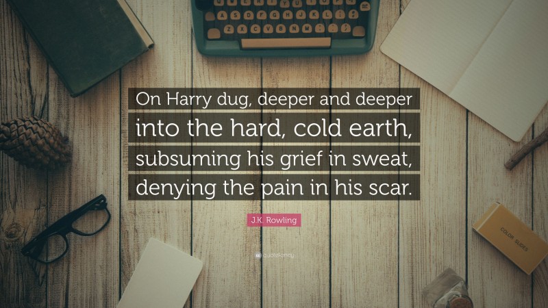 J.K. Rowling Quote: “On Harry dug, deeper and deeper into the hard, cold earth, subsuming his grief in sweat, denying the pain in his scar.”