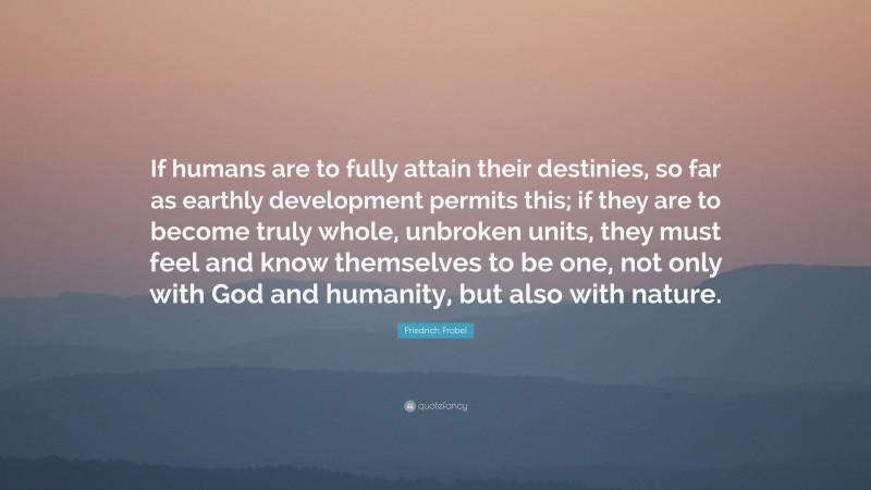 Friedrich Frobel Quote: “If humans are to fully attain their destinies, so far as earthly development permits this; if they are to become truly whole, unbroken units, they must feel and know themselves to be one, not only with God and humanity, but also with nature.”