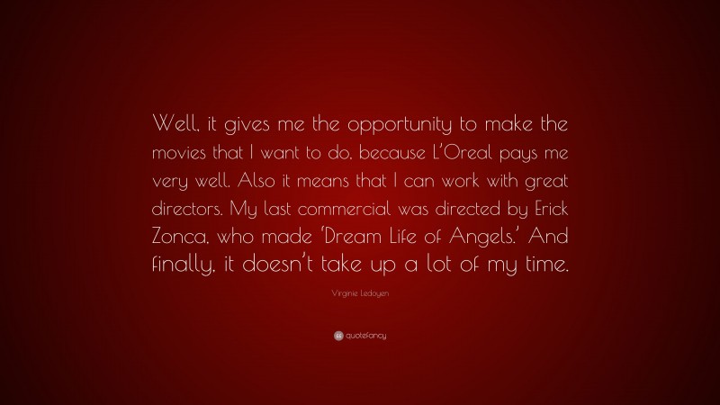 Virginie Ledoyen Quote: “Well, it gives me the opportunity to make the movies that I want to do, because L’Oreal pays me very well. Also it means that I can work with great directors. My last commercial was directed by Erick Zonca, who made ‘Dream Life of Angels.’ And finally, it doesn’t take up a lot of my time.”