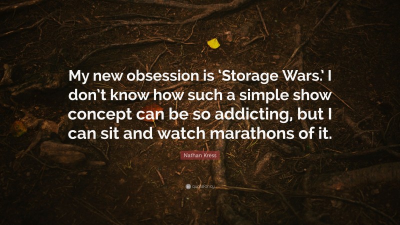 Nathan Kress Quote: “My new obsession is ‘Storage Wars.’ I don’t know how such a simple show concept can be so addicting, but I can sit and watch marathons of it.”