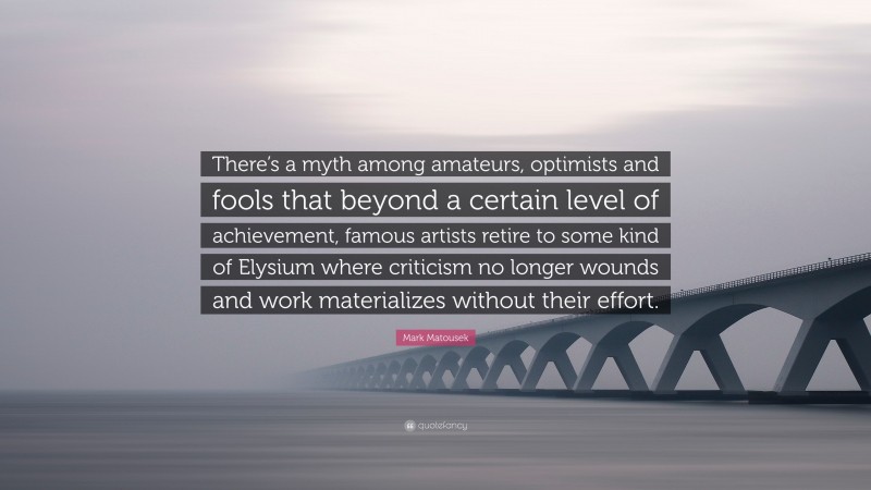 Mark Matousek Quote: “There’s a myth among amateurs, optimists and fools that beyond a certain level of achievement, famous artists retire to some kind of Elysium where criticism no longer wounds and work materializes without their effort.”