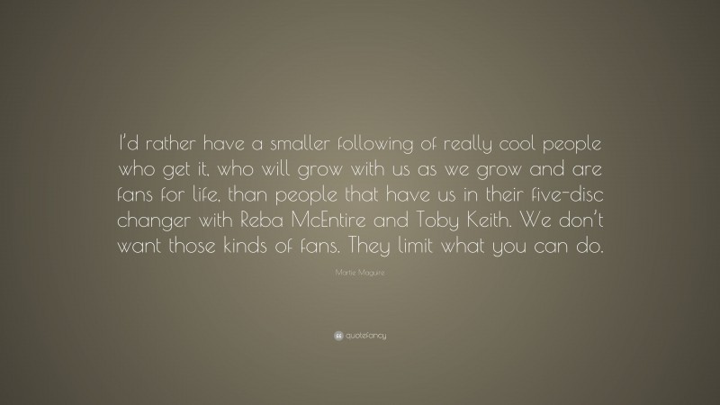 Martie Maguire Quote: “I’d rather have a smaller following of really cool people who get it, who will grow with us as we grow and are fans for life, than people that have us in their five-disc changer with Reba McEntire and Toby Keith. We don’t want those kinds of fans. They limit what you can do.”