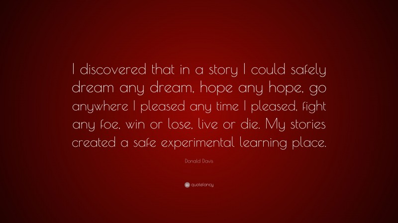 Donald Davis Quote: “I discovered that in a story I could safely dream any dream, hope any hope, go anywhere I pleased any time I pleased, fight any foe, win or lose, live or die. My stories created a safe experimental learning place.”