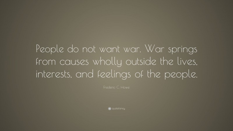 Frederic C. Howe Quote: “People do not want war. War springs from causes wholly outside the lives, interests, and feelings of the people.”
