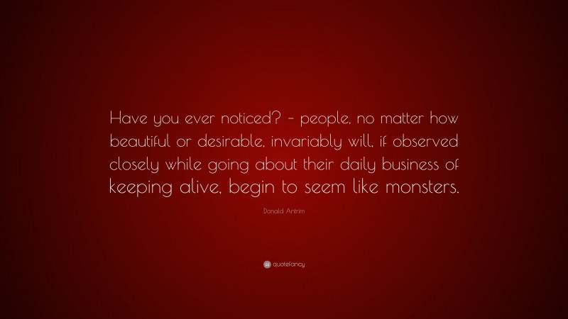 Donald Antrim Quote: “Have you ever noticed? – people, no matter how beautiful or desirable, invariably will, if observed closely while going about their daily business of keeping alive, begin to seem like monsters.”