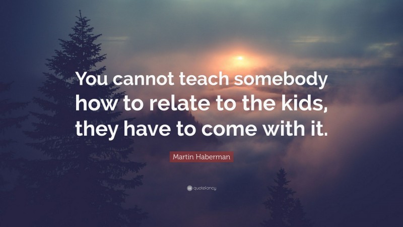 Martin Haberman Quote: “You cannot teach somebody how to relate to the kids, they have to come with it.”