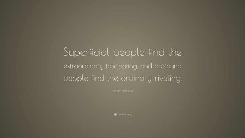 Julian Barbour Quote: “Superficial people find the extraordinary fascinating, and profound people find the ordinary riveting.”