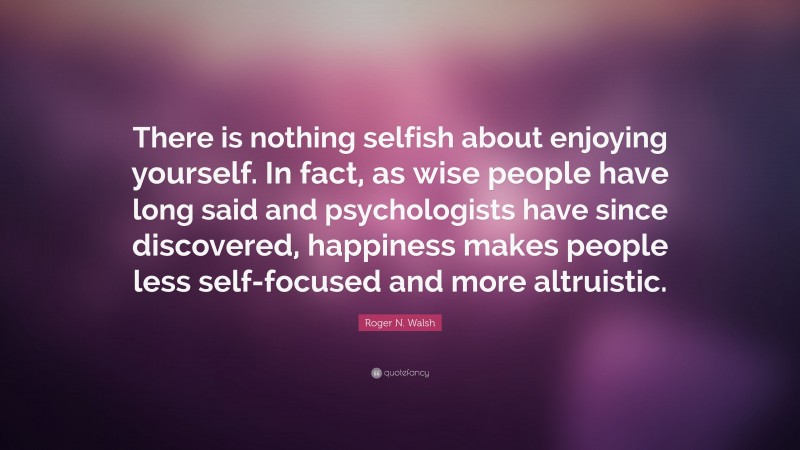 Roger N. Walsh Quote: “There is nothing selfish about enjoying yourself. In fact, as wise people have long said and psychologists have since discovered, happiness makes people less self-focused and more altruistic.”