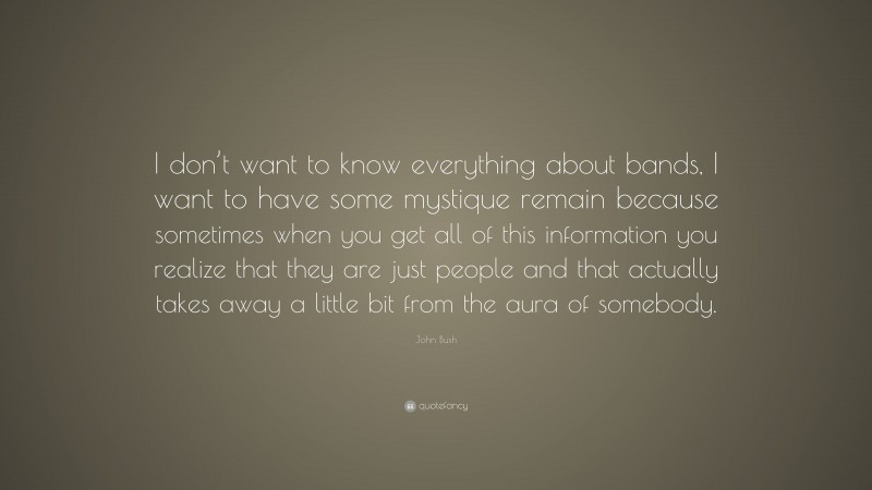 John Bush Quote: “I don’t want to know everything about bands, I want to have some mystique remain because sometimes when you get all of this information you realize that they are just people and that actually takes away a little bit from the aura of somebody.”
