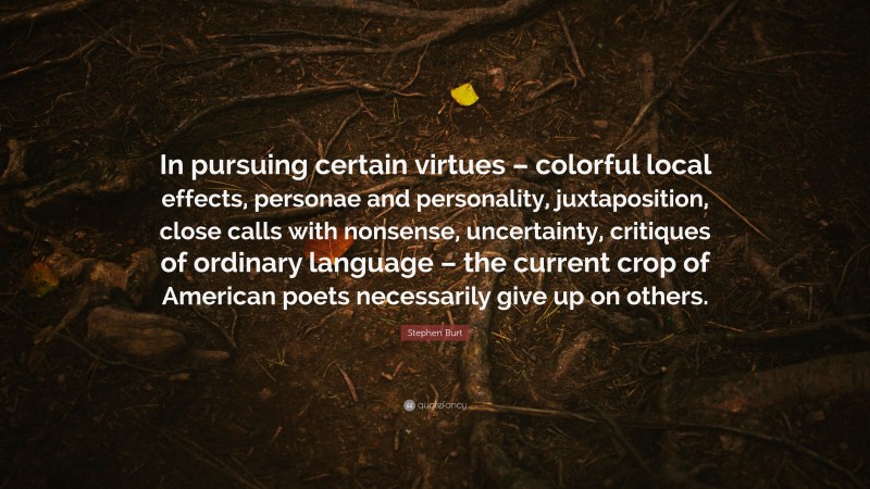 Stephen Burt Quote: “In pursuing certain virtues – colorful local effects, personae and personality, juxtaposition, close calls with nonsense, uncertainty, critiques of ordinary language – the current crop of American poets necessarily give up on others.”