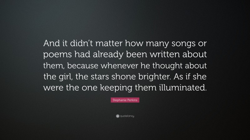Stephanie Perkins Quote: “And it didn’t matter how many songs or poems had already been written about them, because whenever he thought about the girl, the stars shone brighter. As if she were the one keeping them illuminated.”