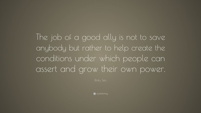 Rinku Sen Quote: “The job of a good ally is not to save anybody but rather to help create the conditions under which people can assert and grow their own power.”