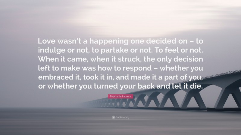 Stephanie Laurens Quote: “Love wasn’t a happening one decided on – to indulge or not, to partake or not. To feel or not. When it came, when it struck, the only decision left to make was how to respond – whether you embraced it, took it in, and made it a part of you, or whether you turned your back and let it die.”