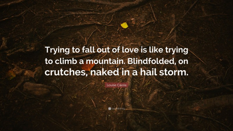 Louise Caiola Quote: “Trying to fall out of love is like trying to climb a mountain. Blindfolded, on crutches, naked in a hail storm.”