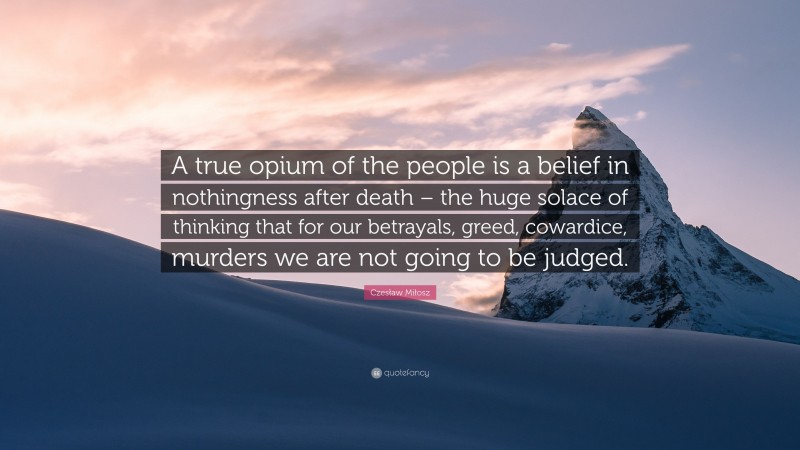 Czesław Miłosz Quote: “A true opium of the people is a belief in nothingness after death – the huge solace of thinking that for our betrayals, greed, cowardice, murders we are not going to be judged.”