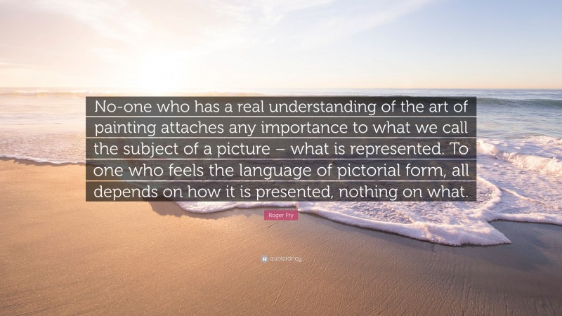 Roger Fry Quote: “No-one who has a real understanding of the art of painting attaches any importance to what we call the subject of a picture – what is represented. To one who feels the language of pictorial form, all depends on how it is presented, nothing on what.”