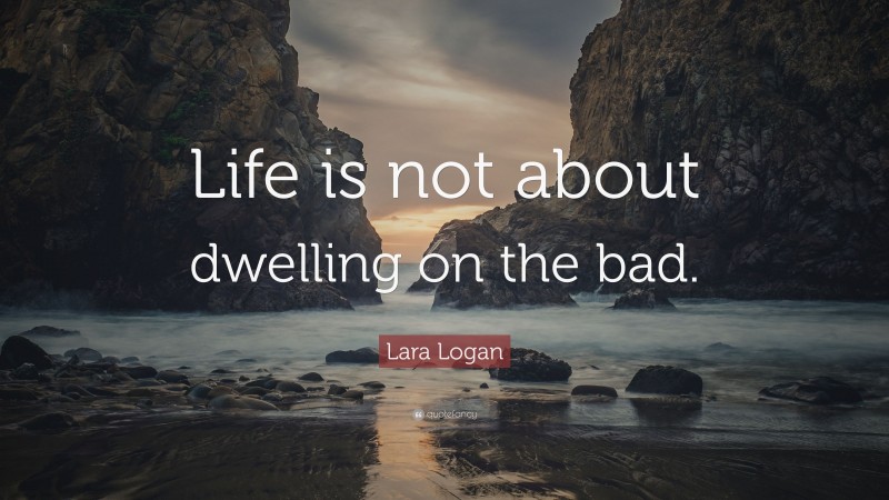 Lara Logan Quote: “Life is not about dwelling on the bad.”