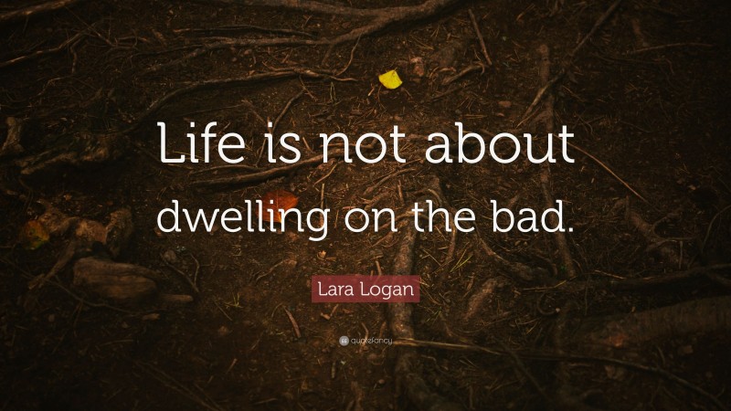 Lara Logan Quote: “Life is not about dwelling on the bad.”