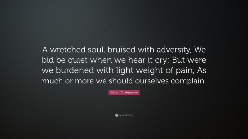 William Shakespeare Quote: “A wretched soul, bruised with adversity, We bid be quiet when we hear it cry; But were we burdened with light weight of pain, As much or more we should ourselves complain.”