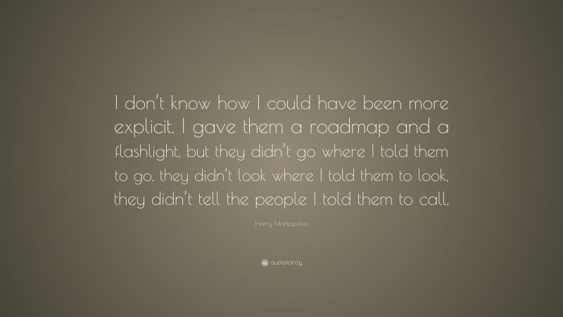 Harry Markopolos Quote: “I don’t know how I could have been more explicit. I gave them a roadmap and a flashlight, but they didn’t go where I told them to go, they didn’t look where I told them to look, they didn’t tell the people I told them to call.”