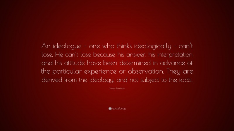 James Burnham Quote: “An ideologue – one who thinks ideologically – can’t lose. He can’t lose because his answer, his interpretation and his attitude have been determined in advance of the particular experience or observation. They are derived from the ideology, and not subject to the facts.”