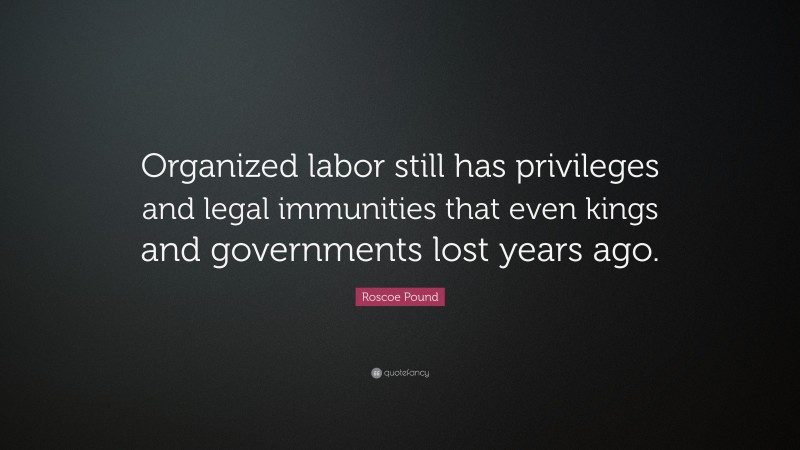 Roscoe Pound Quote: “Organized labor still has privileges and legal immunities that even kings and governments lost years ago.”