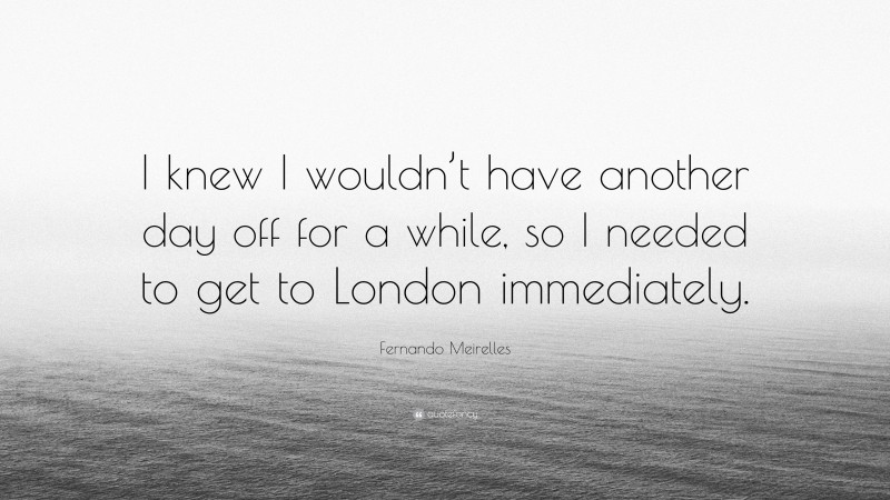 Fernando Meirelles Quote: “I knew I wouldn’t have another day off for a while, so I needed to get to London immediately.”