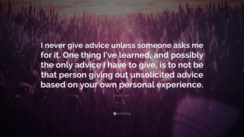 Taylor Swift Quote: “I never give advice unless someone asks me for it. One thing I’ve learned, and possibly the only advice I have to give, is to not be that person giving out unsolicited advice based on your own personal experience.”