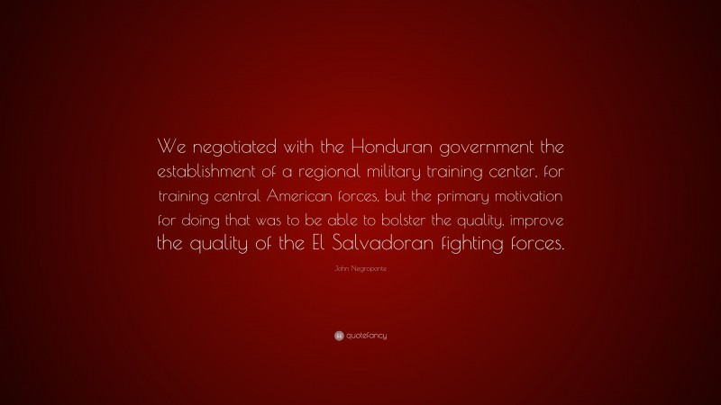 John Negroponte Quote: “We negotiated with the Honduran government the establishment of a regional military training center, for training central American forces, but the primary motivation for doing that was to be able to bolster the quality, improve the quality of the El Salvadoran fighting forces.”