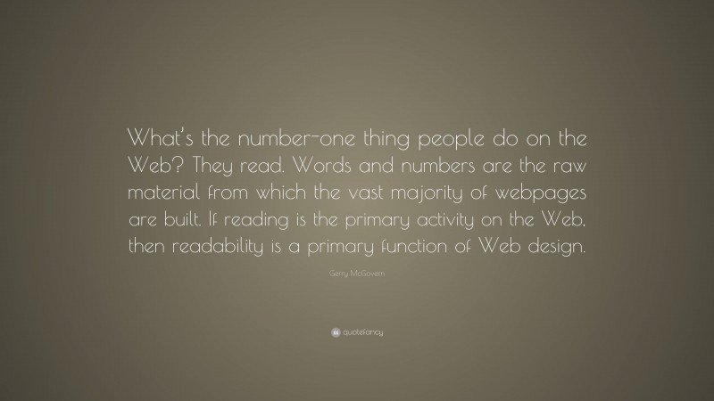 Gerry McGovern Quote: “What’s the number-one thing people do on the Web? They read. Words and numbers are the raw material from which the vast majority of webpages are built. If reading is the primary activity on the Web, then readability is a primary function of Web design.”