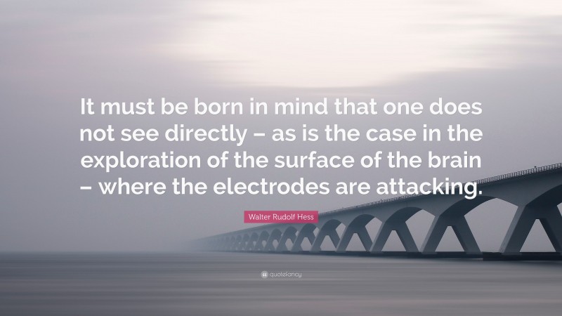 Walter Rudolf Hess Quote: “It must be born in mind that one does not see directly – as is the case in the exploration of the surface of the brain – where the electrodes are attacking.”