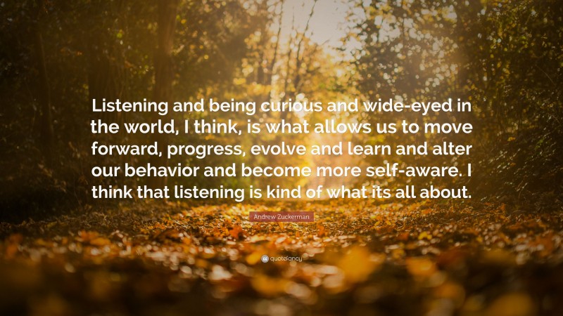 Andrew Zuckerman Quote: “Listening and being curious and wide-eyed in the world, I think, is what allows us to move forward, progress, evolve and learn and alter our behavior and become more self-aware. I think that listening is kind of what its all about.”