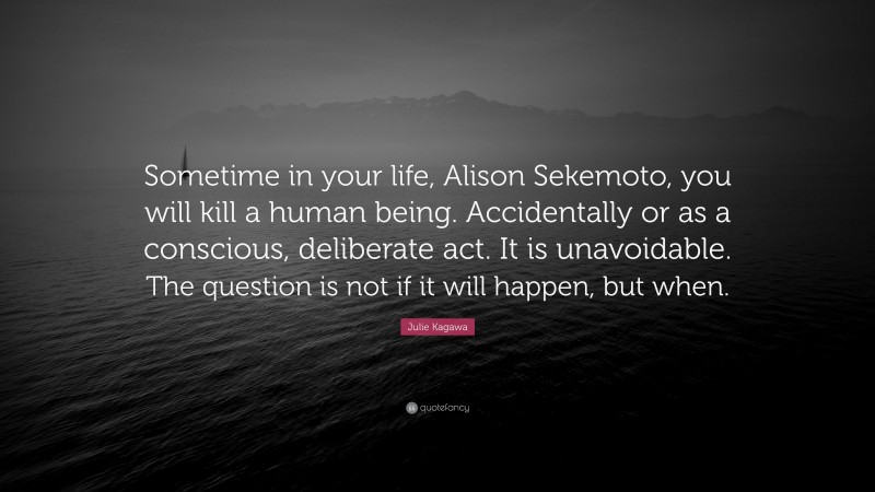 Julie Kagawa Quote: “Sometime in your life, Alison Sekemoto, you will kill a human being. Accidentally or as a conscious, deliberate act. It is unavoidable. The question is not if it will happen, but when.”