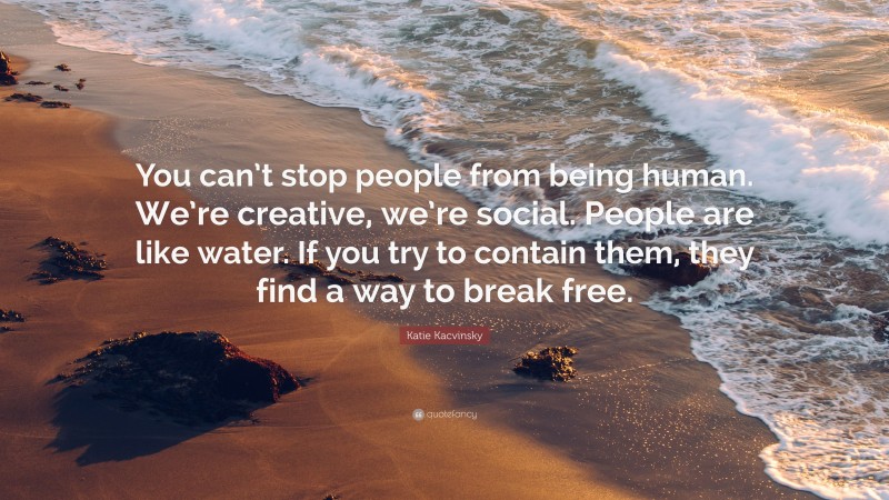 Katie Kacvinsky Quote: “You can’t stop people from being human. We’re creative, we’re social. People are like water. If you try to contain them, they find a way to break free.”