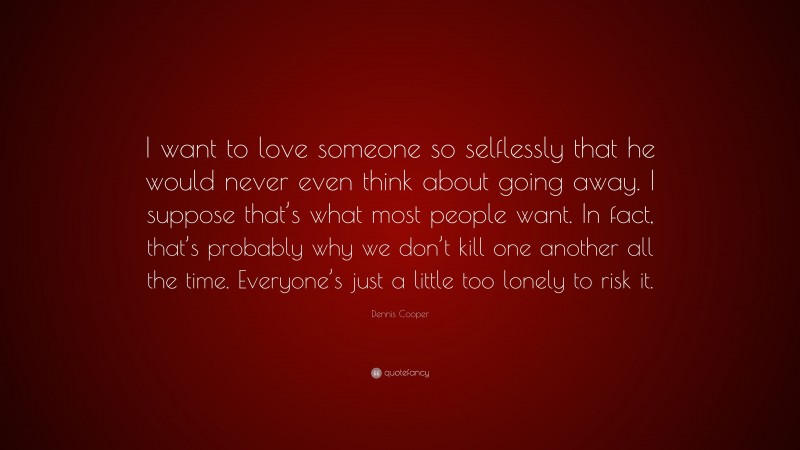 Dennis Cooper Quote: “I want to love someone so selflessly that he would never even think about going away. I suppose that’s what most people want. In fact, that’s probably why we don’t kill one another all the time. Everyone’s just a little too lonely to risk it.”