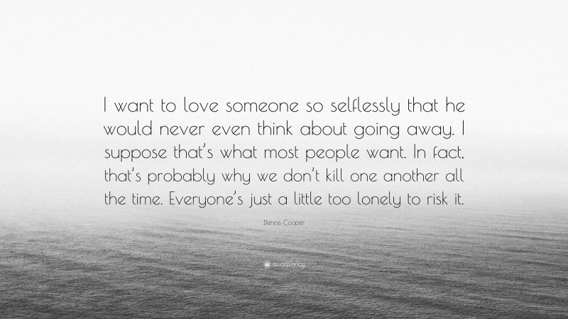 Dennis Cooper Quote: “I want to love someone so selflessly that he would never even think about going away. I suppose that’s what most people want. In fact, that’s probably why we don’t kill one another all the time. Everyone’s just a little too lonely to risk it.”