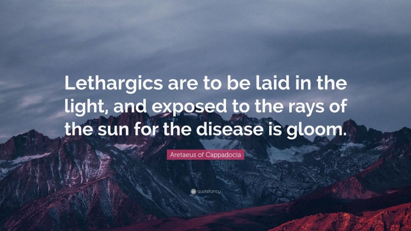Aretaeus of Cappadocia Quote: “Lethargics are to be laid in the light, and exposed to the rays of the sun for the disease is gloom.”