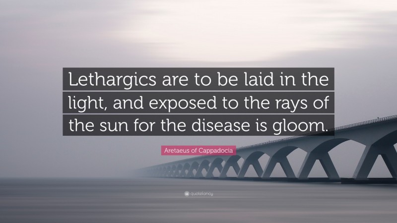 Aretaeus of Cappadocia Quote: “Lethargics are to be laid in the light, and exposed to the rays of the sun for the disease is gloom.”