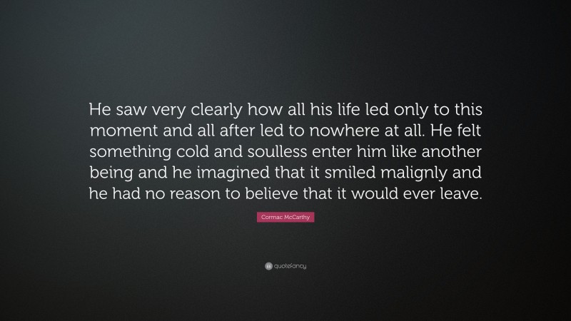 Cormac McCarthy Quote: “He saw very clearly how all his life led only to this moment and all after led to nowhere at all. He felt something cold and soulless enter him like another being and he imagined that it smiled malignly and he had no reason to believe that it would ever leave.”